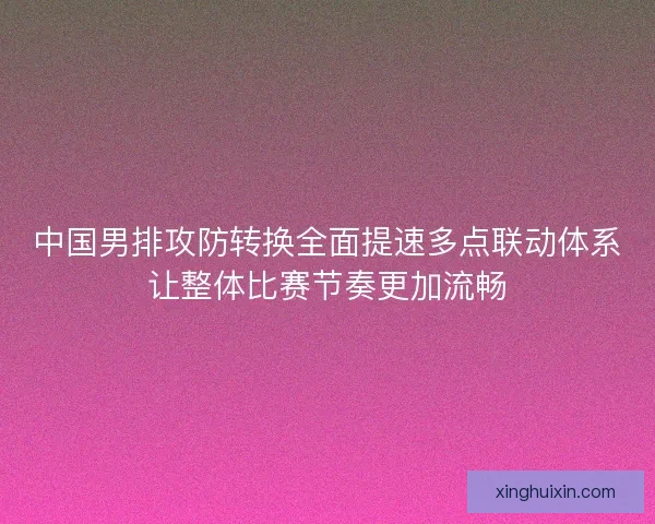 中国男排攻防转换全面提速多点联动体系让整体比赛节奏更加流畅