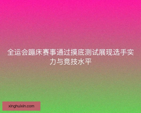 全运会蹦床赛事通过摸底测试展现选手实力与竞技水平