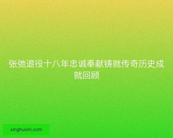 张弛退役十八年忠诚奉献铸就传奇历史成就回顾